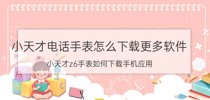 小天才电话手表怎么下载更多软件 小天才z6手表如何下载手机应用？